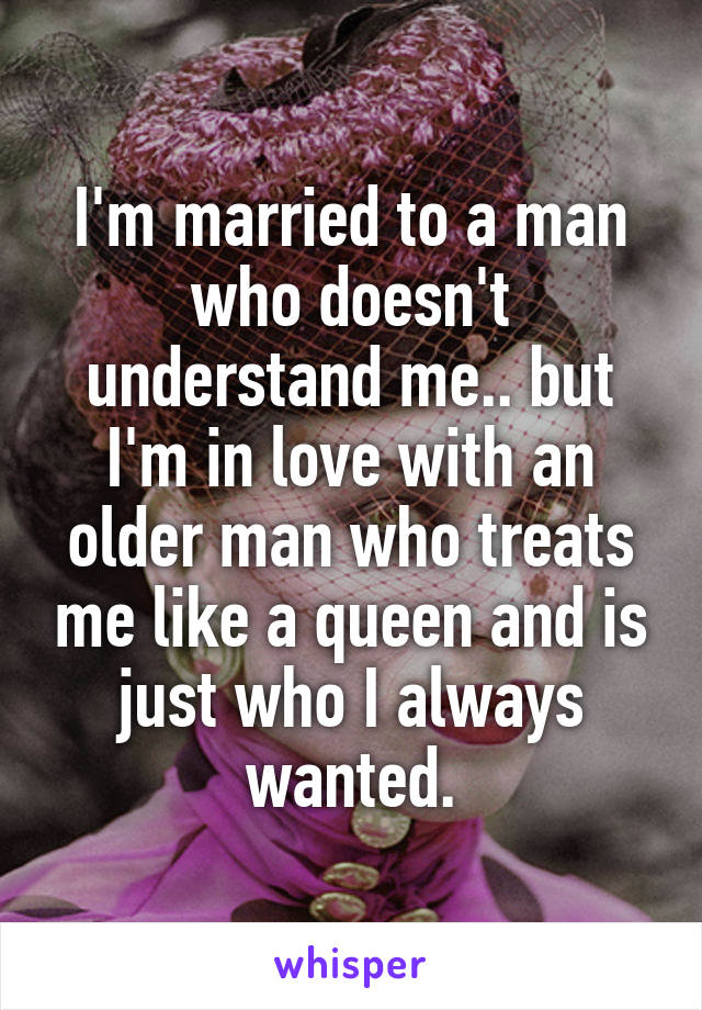 I'm married to a man who doesn't understand me.. but I'm in love with an older man who treats me like a queen and is just who I always wanted.