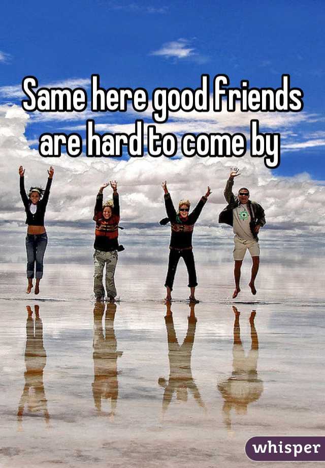 Same here good friends are hard to come by 