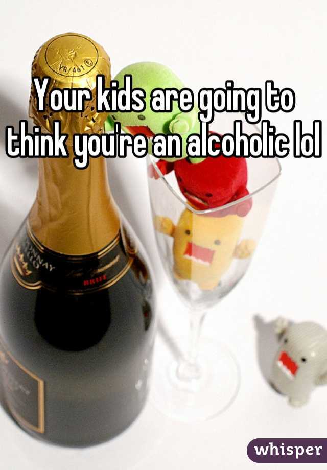 Your kids are going to think you're an alcoholic lol