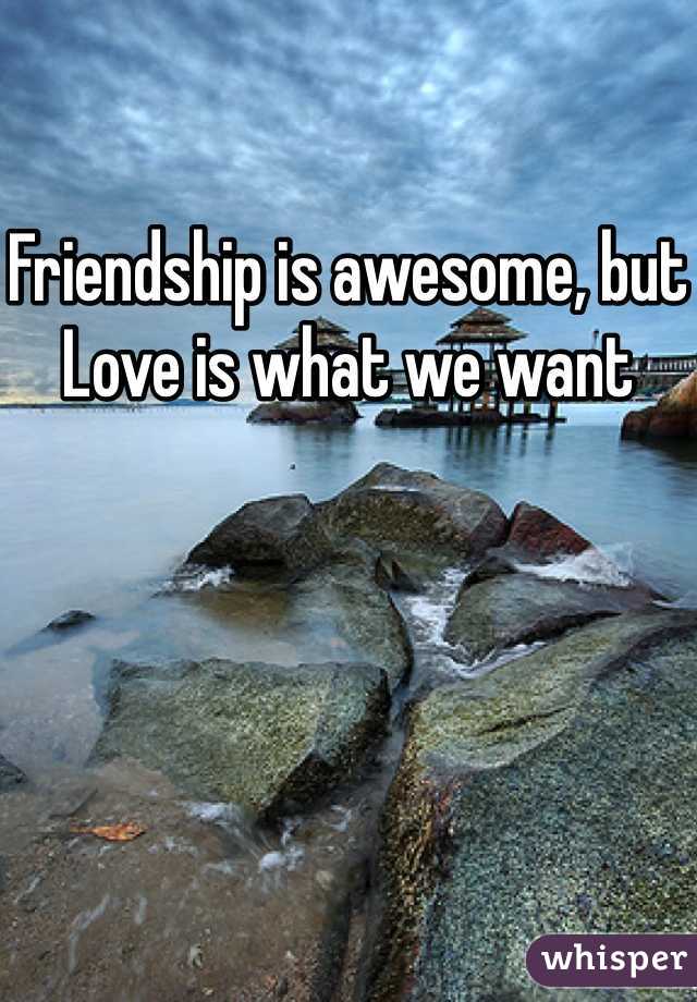 Friendship is awesome, but Love is what we want