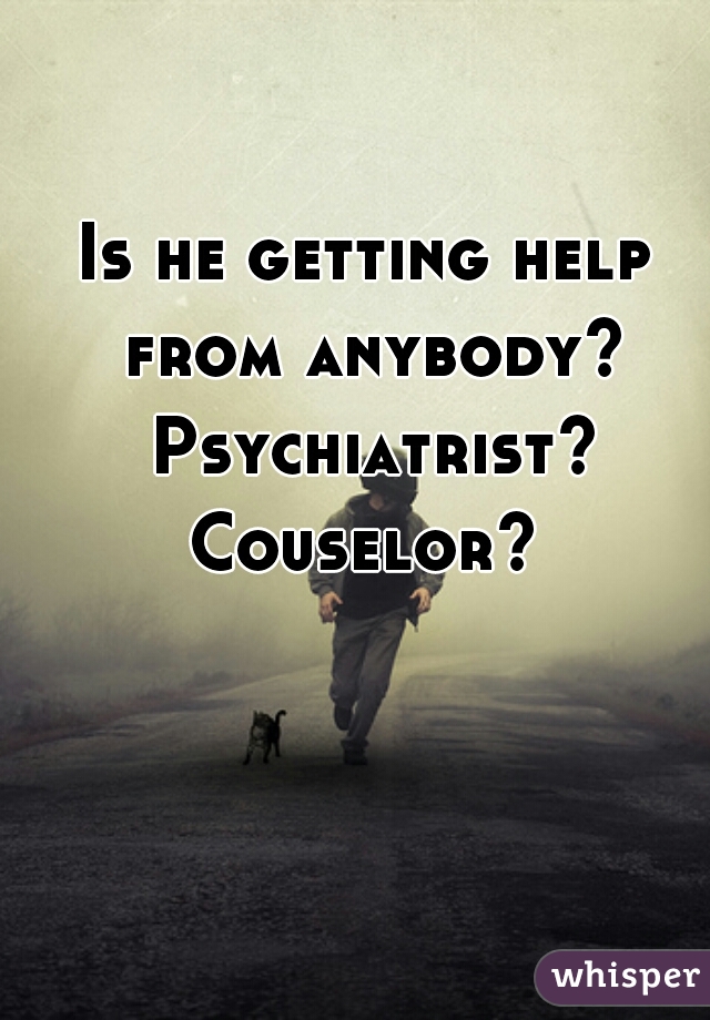 Is he getting help from anybody? Psychiatrist? Couselor? 