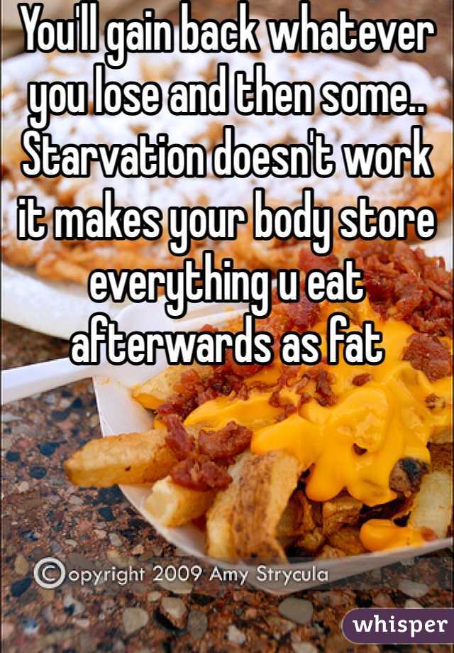You'll gain back whatever you lose and then some.. Starvation doesn't work it makes your body store everything u eat afterwards as fat 