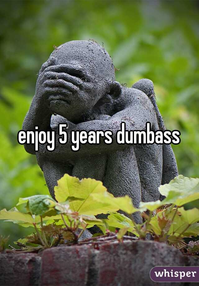 enjoy 5 years dumbass