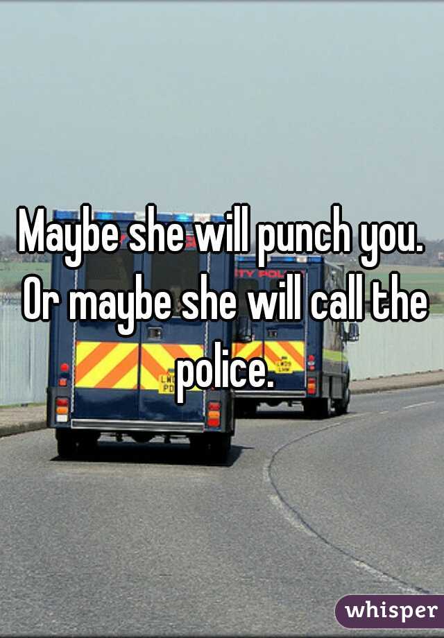 Maybe she will punch you. Or maybe she will call the police.