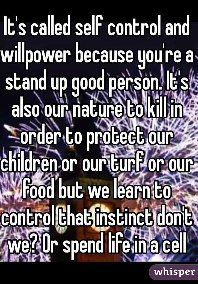 It's called self control and willpower because you're a stand up good person. It's also our nature to kill in order to protect our children or our turf or our food but we learn to control that instinct don't we? Or spend life in a cell 
