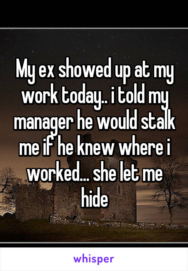 My ex showed up at my work today.. i told my manager he would stalk me if he knew where i worked... she let me hide