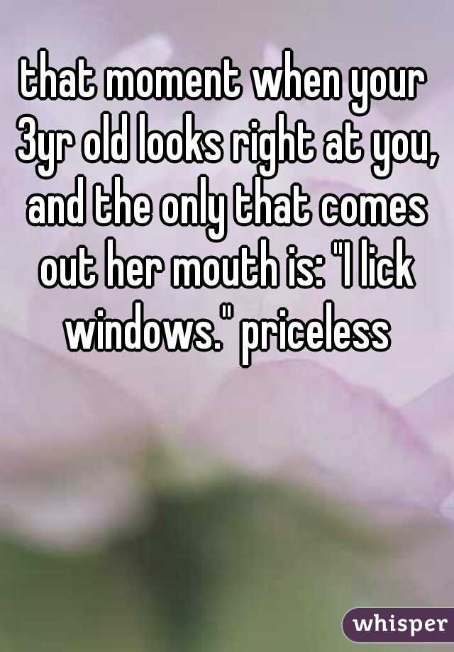 that moment when your 3yr old looks right at you, and the only that comes out her mouth is: "I lick windows." priceless