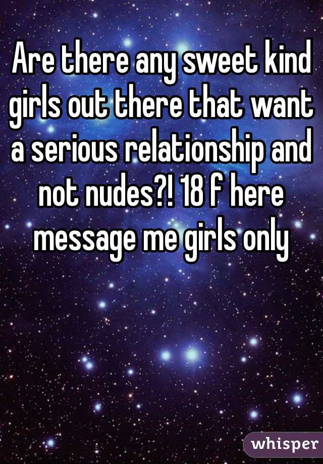 Are there any sweet kind girls out there that want a serious relationship and not nudes?! 18 f here message me girls only