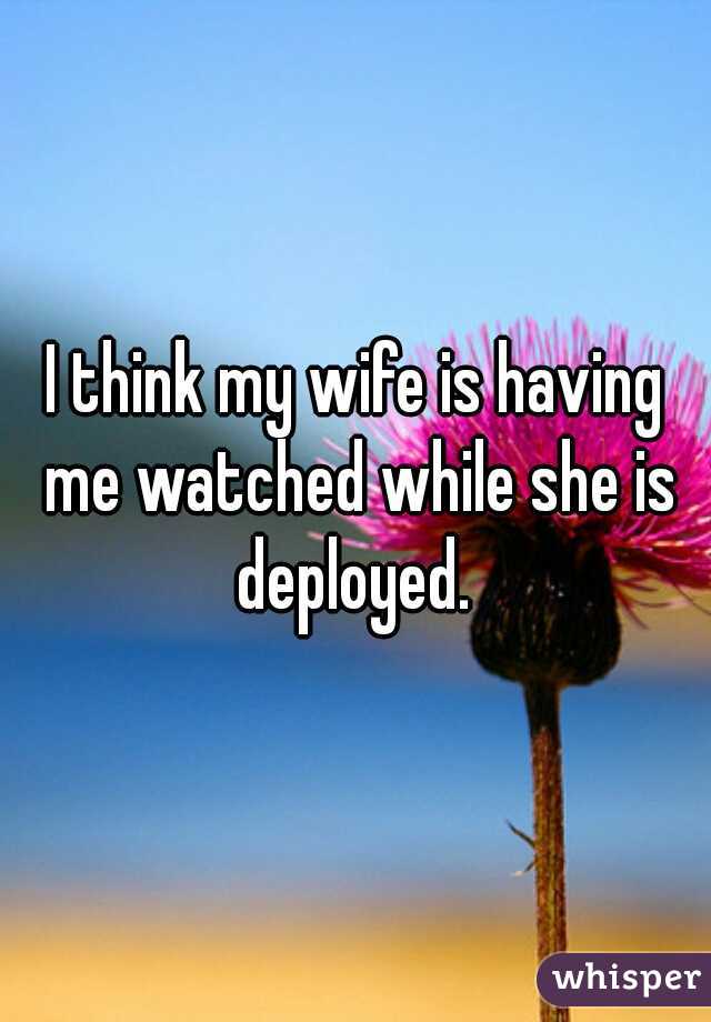 I think my wife is having me watched while she is deployed. 