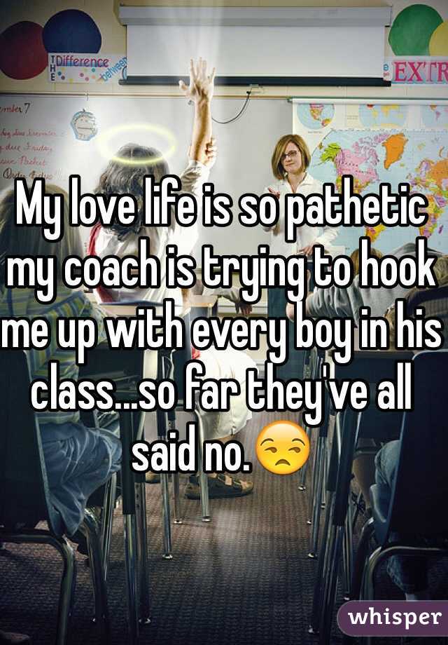 My love life is so pathetic my coach is trying to hook me up with every boy in his class...so far they've all said no.😒