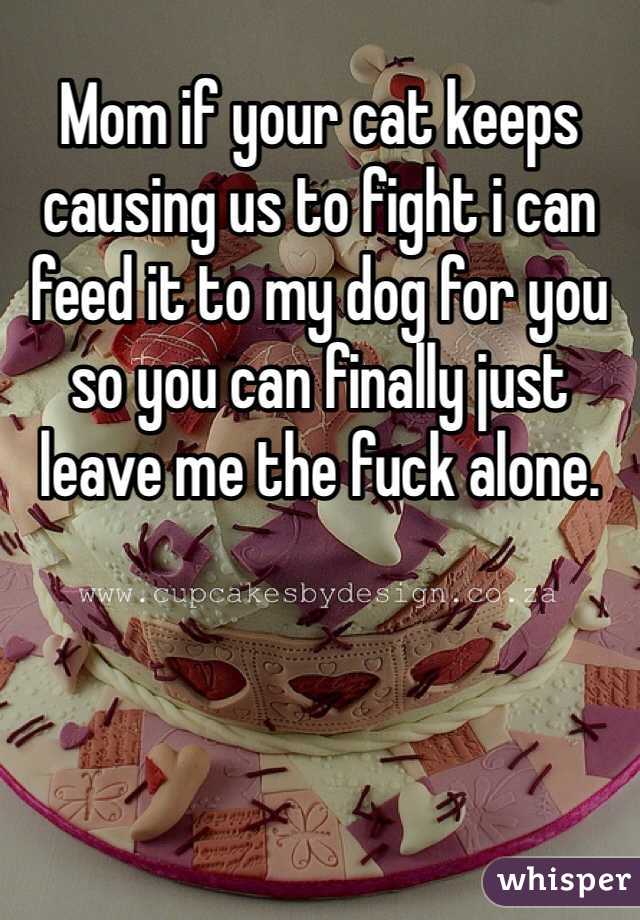 Mom if your cat keeps causing us to fight i can feed it to my dog for you so you can finally just leave me the fuck alone.