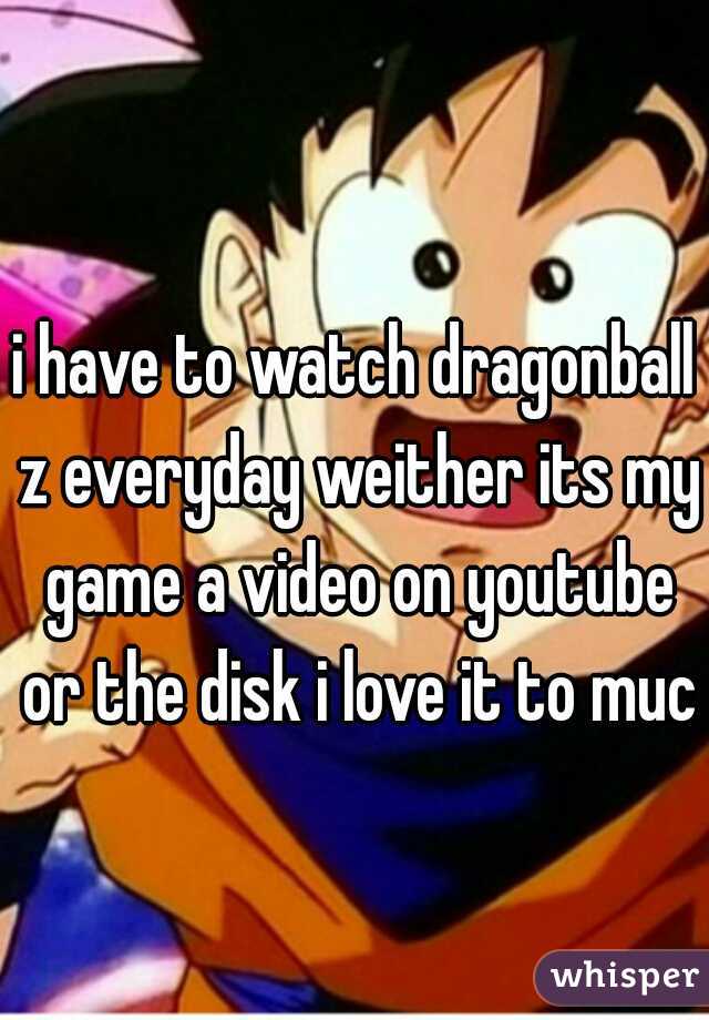 i have to watch dragonball z everyday weither its my game a video on youtube or the disk i love it to much