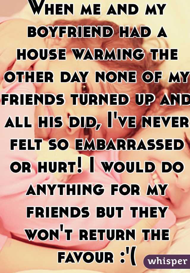 When me and my boyfriend had a house warming the other day none of my friends turned up and all his did, I've never felt so embarrassed or hurt! I would do anything for my friends but they won't return the favour :'(