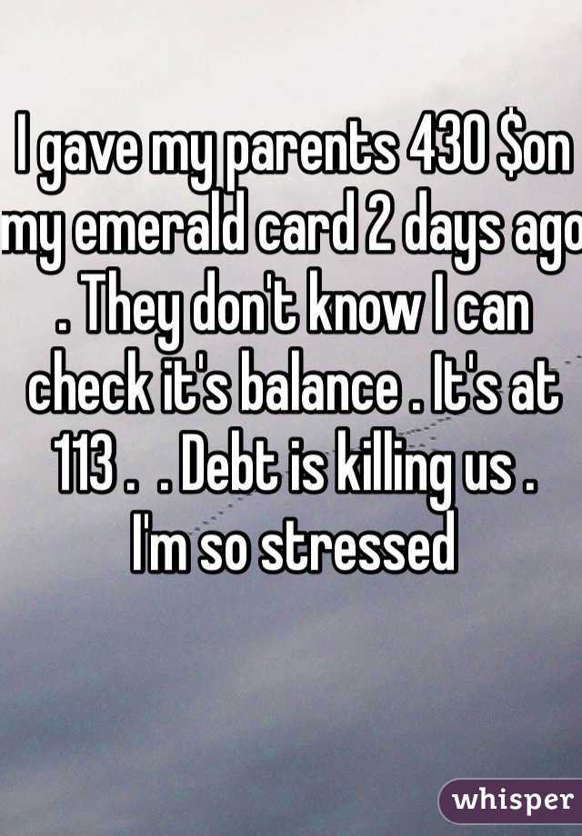 I gave my parents 430 $on my emerald card 2 days ago . They don't know I can check it's balance . It's at 113 .  . Debt is killing us . 
I'm so stressed 
