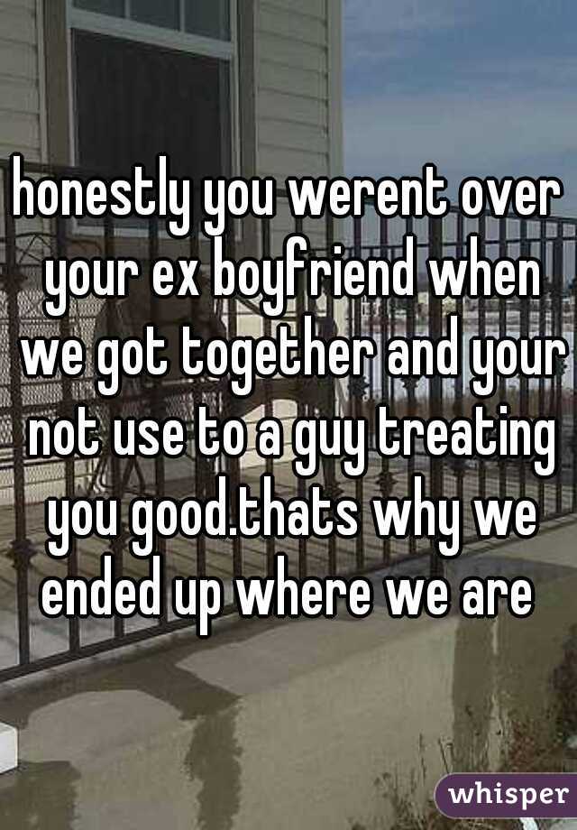 honestly you werent over your ex boyfriend when we got together and your not use to a guy treating you good.thats why we ended up where we are 