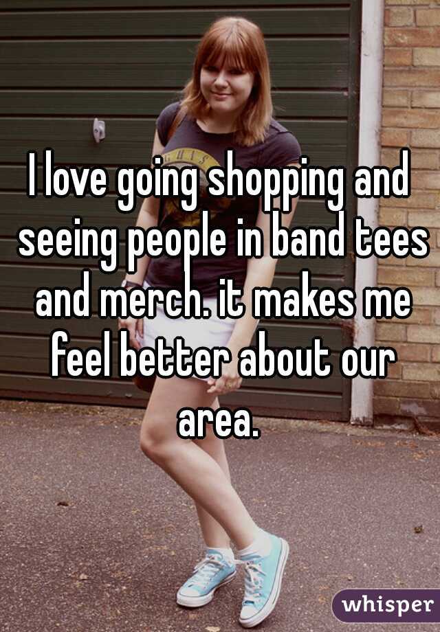 I love going shopping and seeing people in band tees and merch. it makes me feel better about our area. 