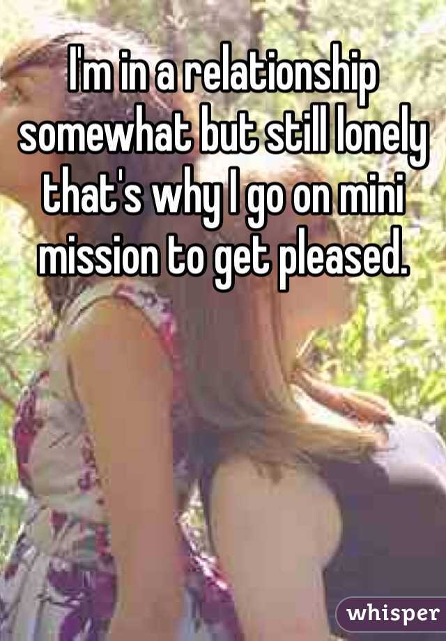 I'm in a relationship somewhat but still lonely that's why I go on mini mission to get pleased.