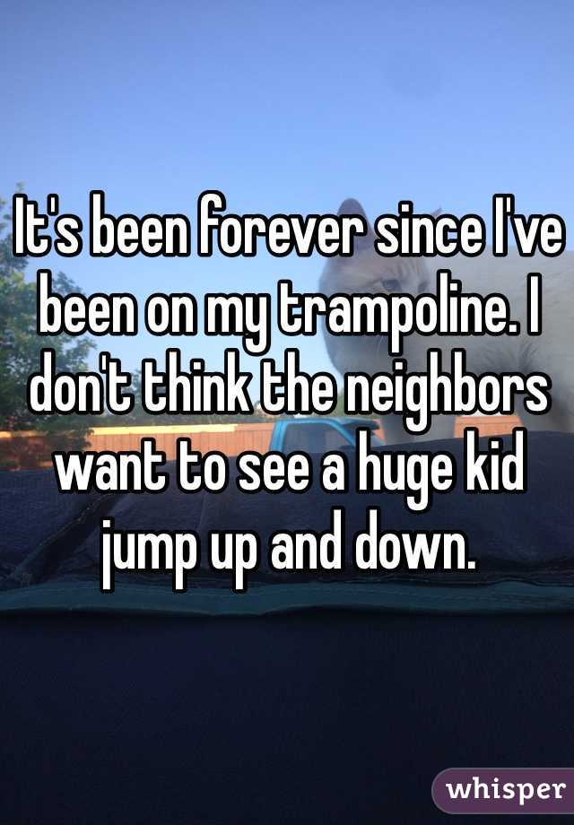 It's been forever since I've been on my trampoline. I don't think the neighbors want to see a huge kid jump up and down.