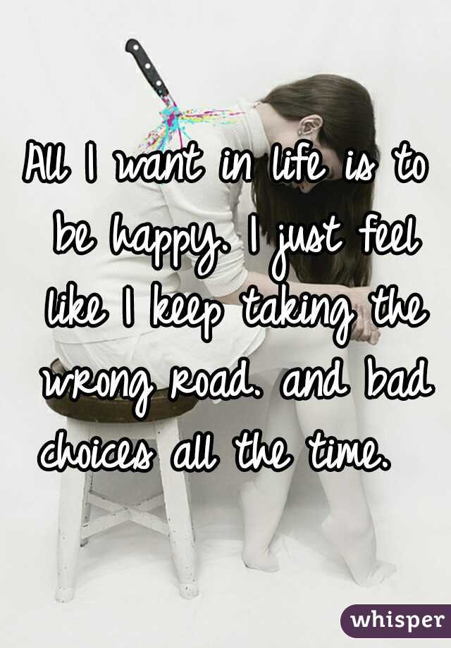 All I want in life is to be happy. I just feel like I keep taking the wrong road. and bad choices all the time.  