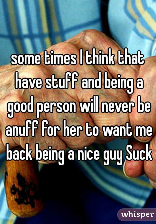 some times I think that have stuff and being a good person will never be anuff for her to want me back being a nice guy Suck