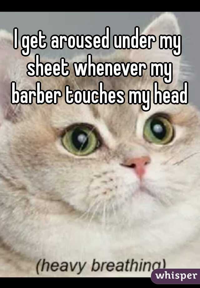 I get aroused under my sheet whenever my barber touches my head