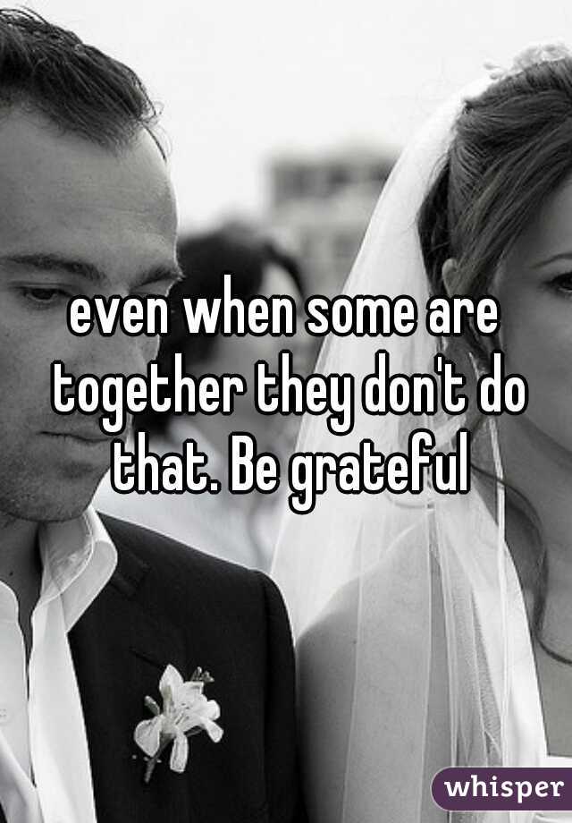 even when some are together they don't do that. Be grateful