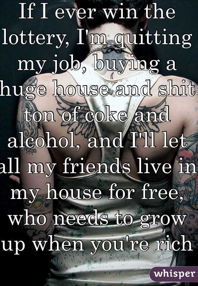 If I ever win the lottery, I'm quitting my job, buying a huge house and shit ton of coke and alcohol, and I'll let all my friends live in my house for free, who needs to grow up when you're rich 