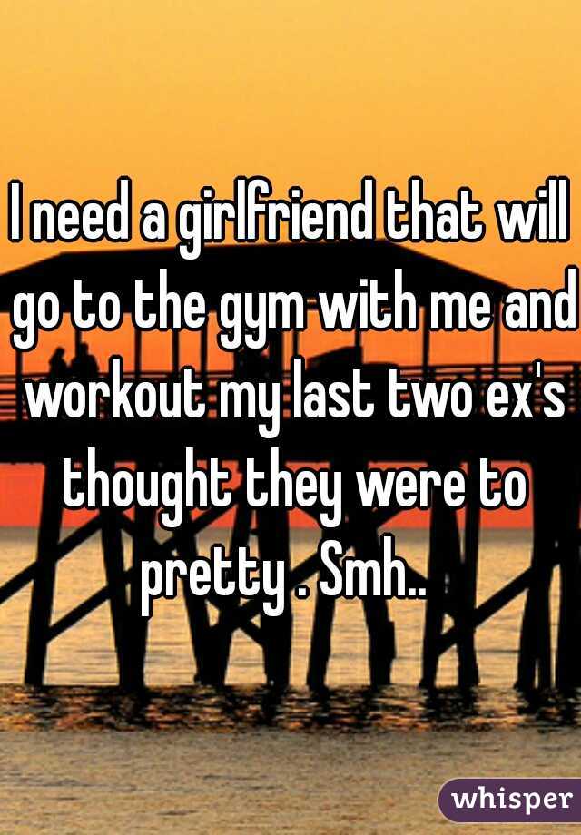 I need a girlfriend that will go to the gym with me and workout my last two ex's thought they were to pretty . Smh..  