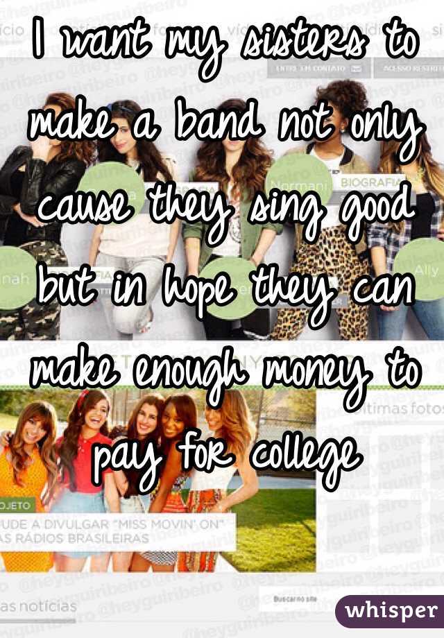 I want my sisters to make a band not only cause they sing good but in hope they can make enough money to pay for college 
