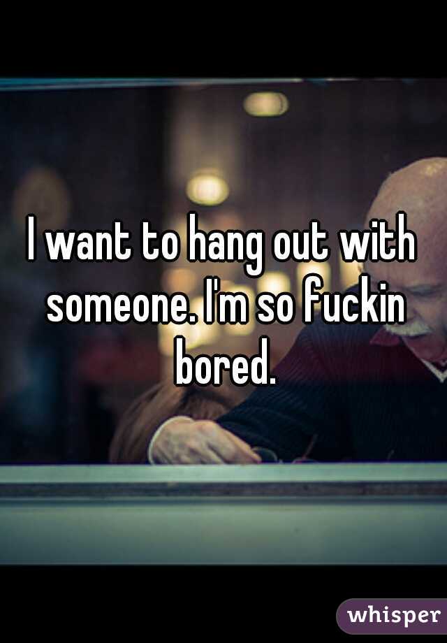 I want to hang out with someone. I'm so fuckin bored.