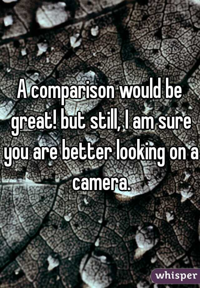 A comparison would be great! but still, I am sure you are better looking on a camera.