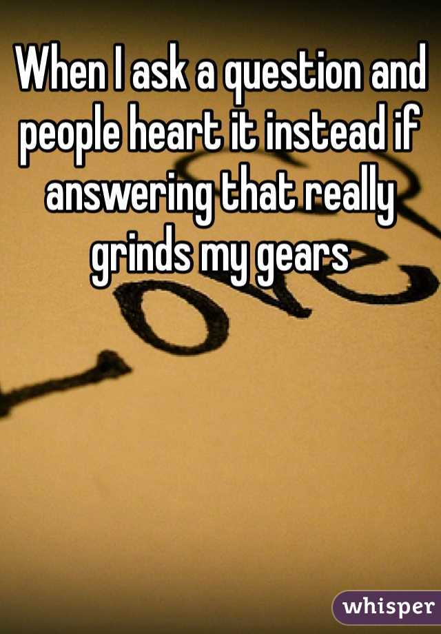 When I ask a question and people heart it instead if answering that really grinds my gears 