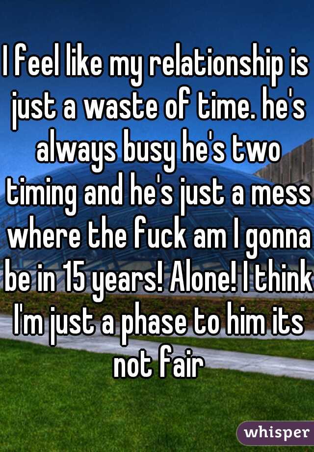 I feel like my relationship is just a waste of time. he's always busy he's two timing and he's just a mess where the fuck am I gonna be in 15 years! Alone! I think I'm just a phase to him its not fair