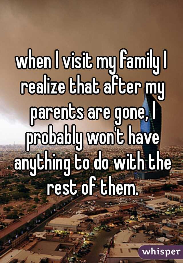 when I visit my family I realize that after my parents are gone, I probably won't have anything to do with the rest of them.