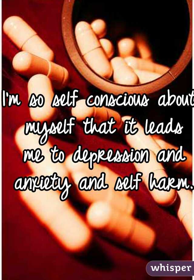 I'm so self conscious about myself that it leads me to depression and anxiety and self harm. 