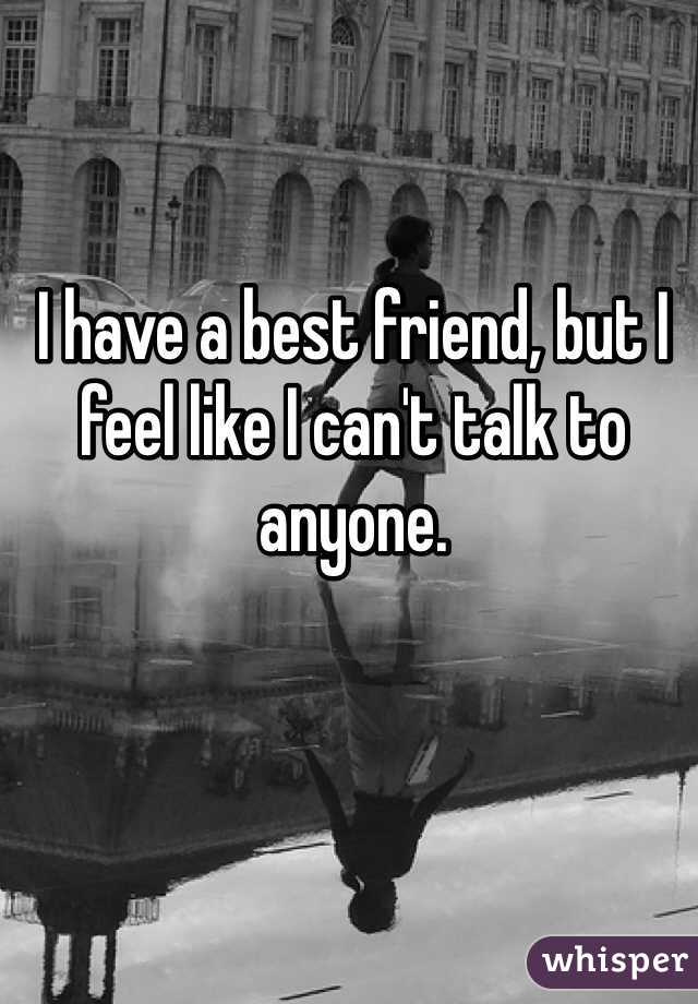 I have a best friend, but I feel like I can't talk to anyone. 