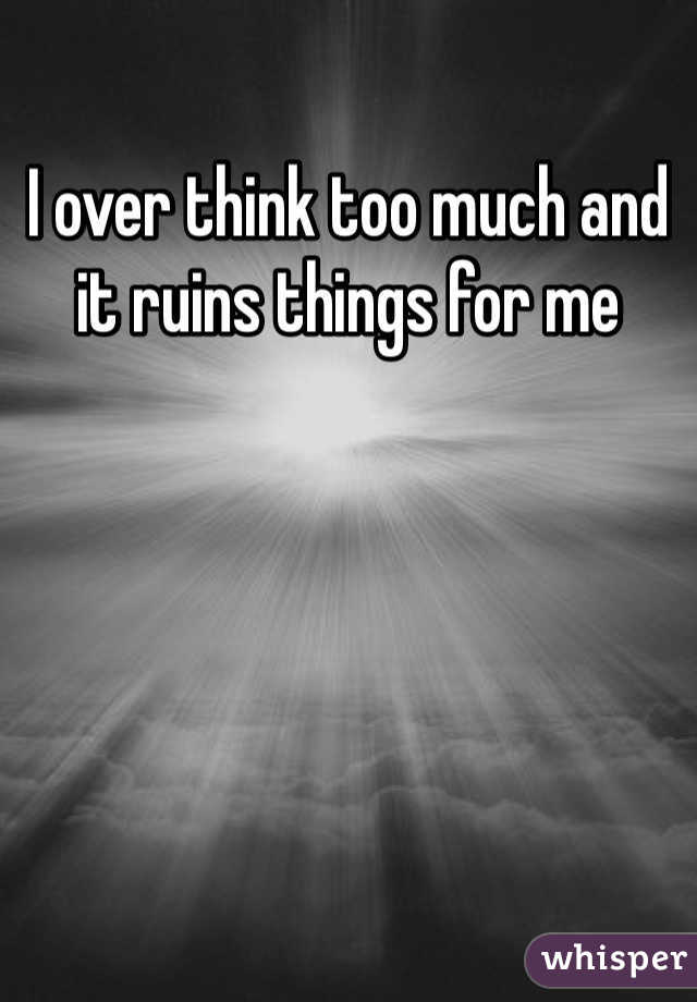 I over think too much and it ruins things for me