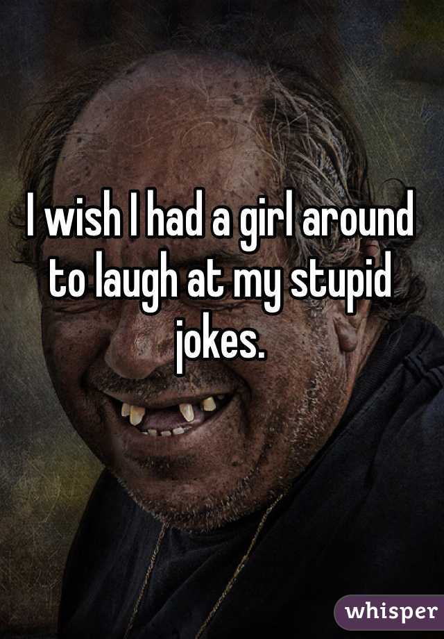 I wish I had a girl around to laugh at my stupid jokes.