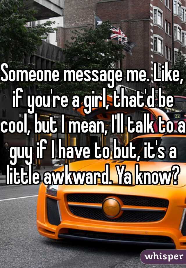 Someone message me. Like, if you're a girl, that'd be cool, but I mean, I'll talk to a guy if I have to but, it's a little awkward. Ya know?