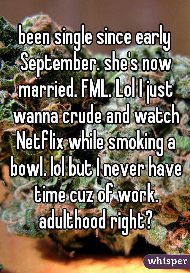 been single since early September. she's now married. FML. Lol I just wanna crude and watch Netflix while smoking a bowl. lol but I never have time cuz of work. adulthood right?