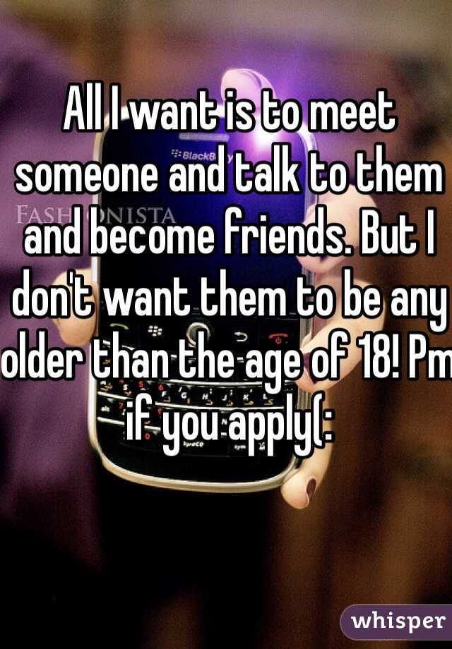 All I want is to meet someone and talk to them and become friends. But I don't want them to be any older than the age of 18! Pm if you apply(: 
