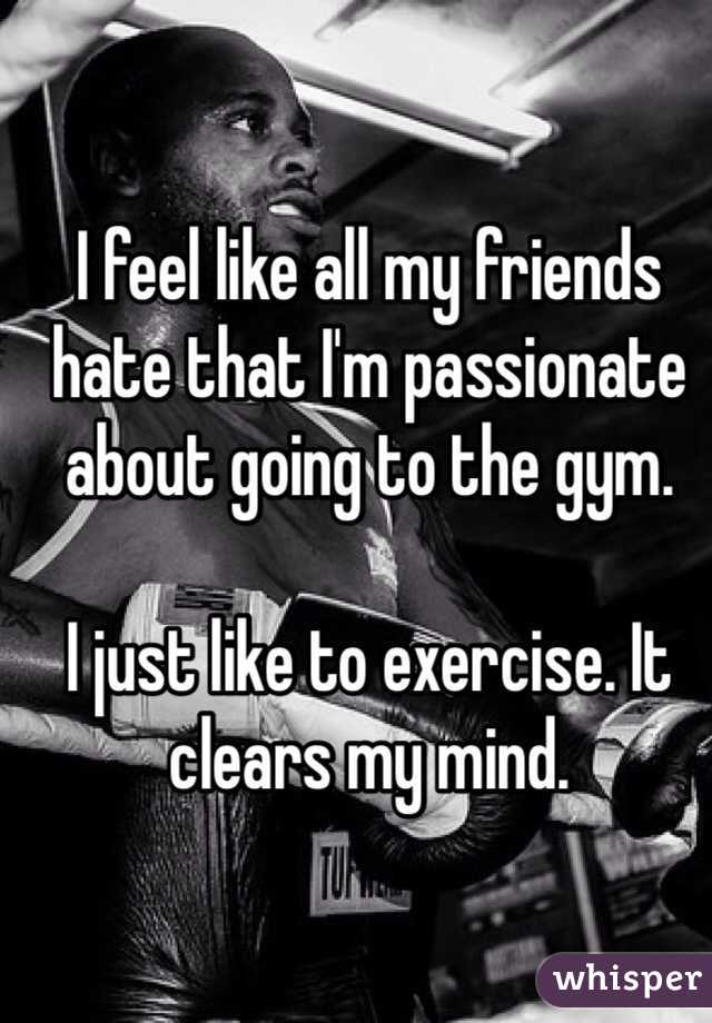 I feel like all my friends hate that I'm passionate about going to the gym.

I just like to exercise. It clears my mind.  