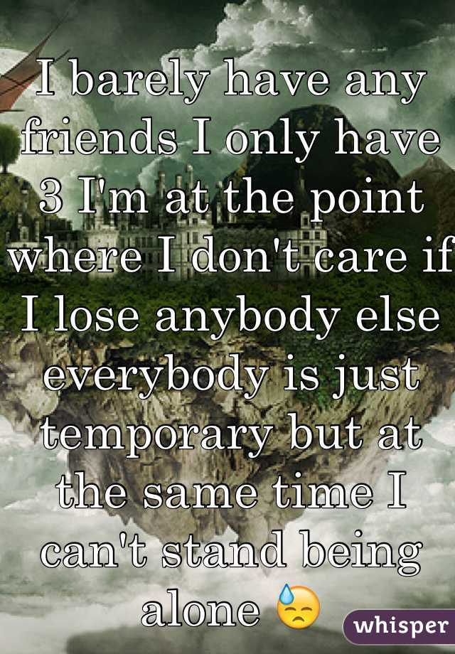 I barely have any friends I only have 3 I'm at the point where I don't care if I lose anybody else everybody is just temporary but at the same time I can't stand being alone 😓