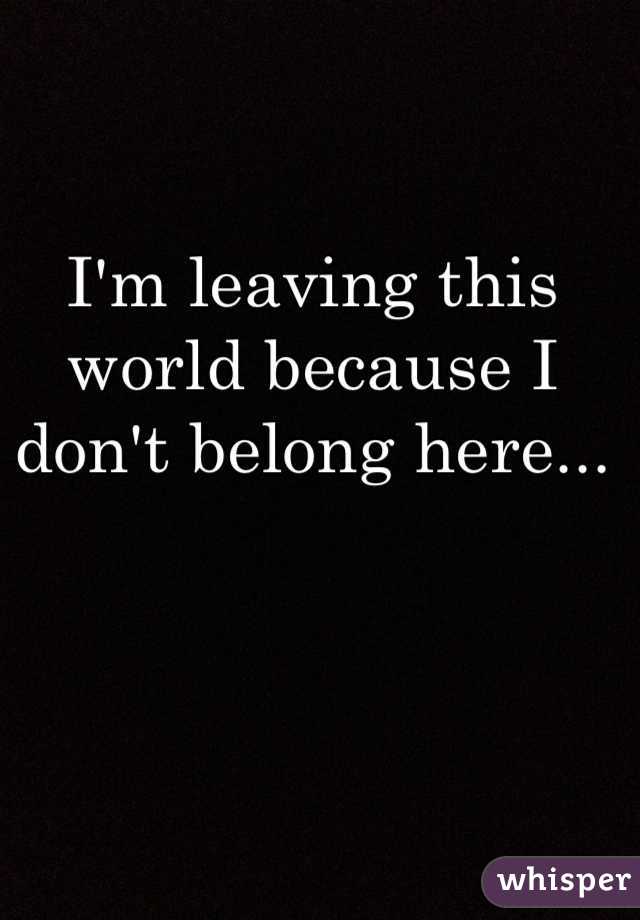 I'm leaving this world because I don't belong here...