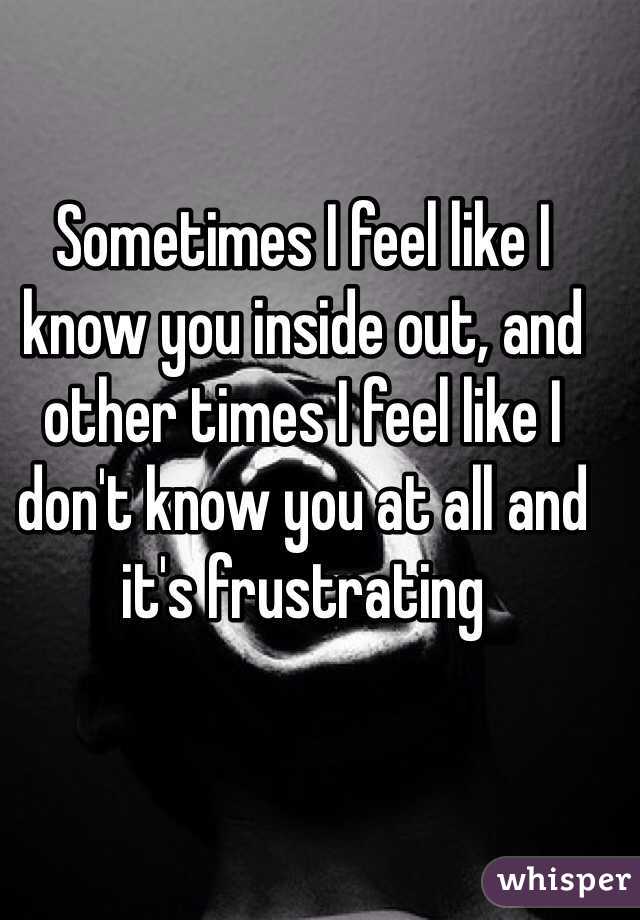 Sometimes I feel like I know you inside out, and other times I feel like I don't know you at all and it's frustrating 