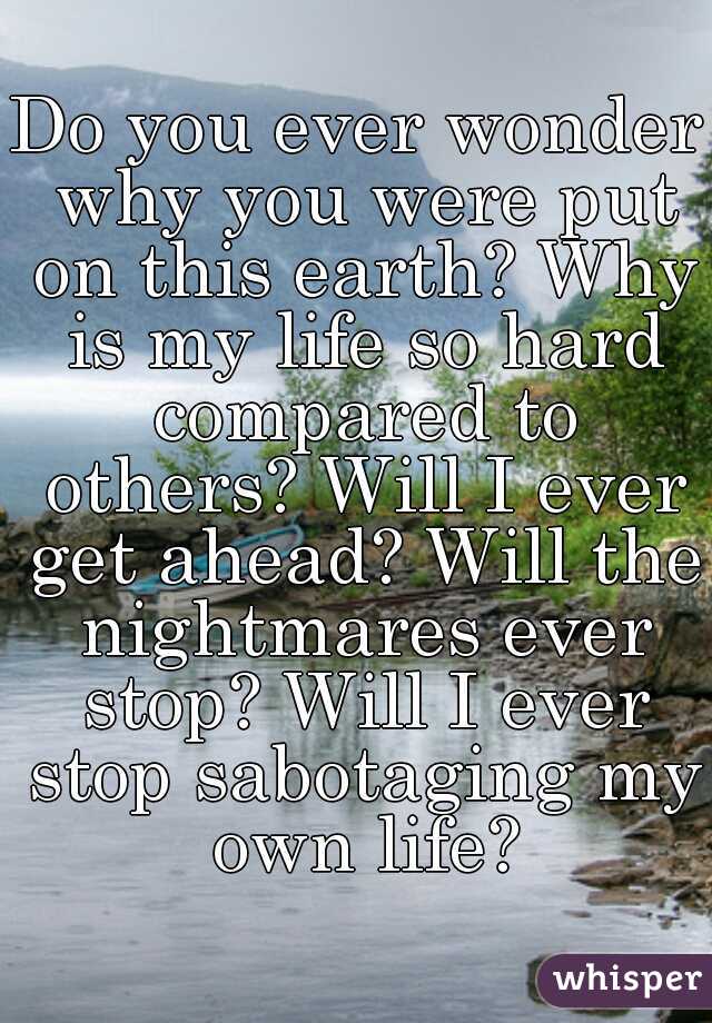 Do you ever wonder why you were put on this earth? Why is my life so hard compared to others? Will I ever get ahead? Will the nightmares ever stop? Will I ever stop sabotaging my own life?