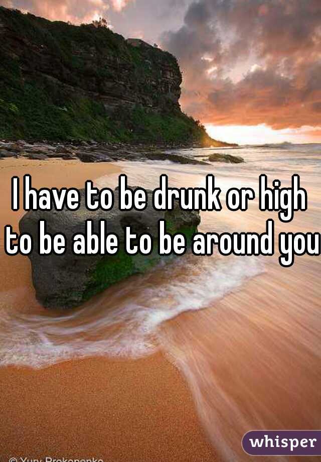 I have to be drunk or high to be able to be around you