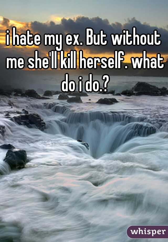 i hate my ex. But without me she'll kill herself. what do i do.?