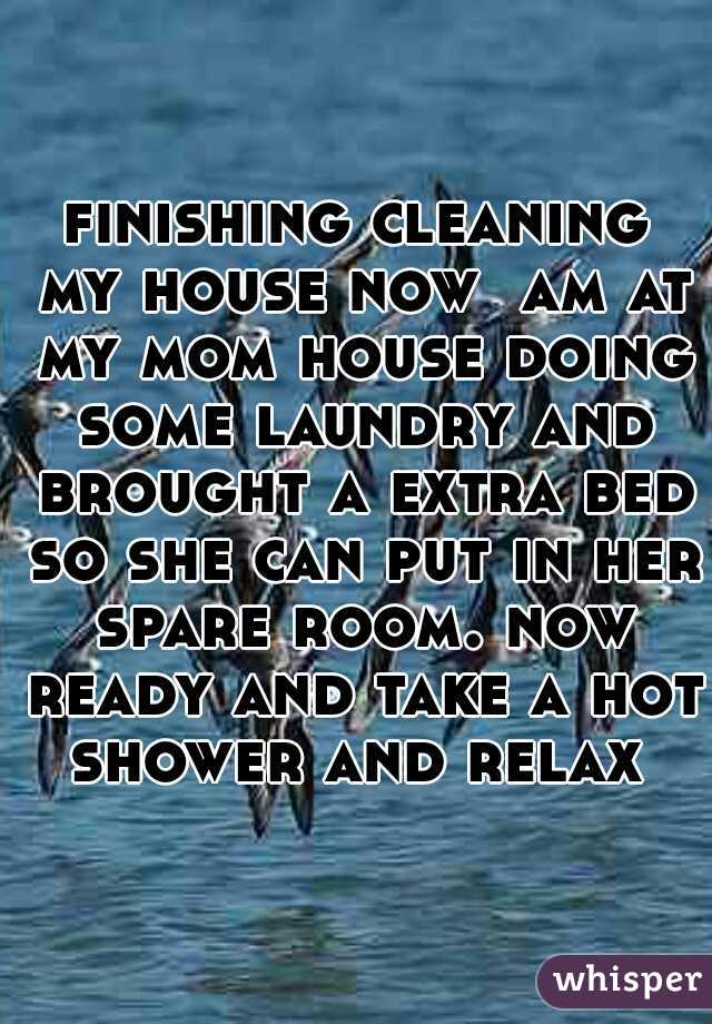 finishing cleaning my house now  am at my mom house doing some laundry and brought a extra bed so she can put in her spare room. now ready and take a hot shower and relax 