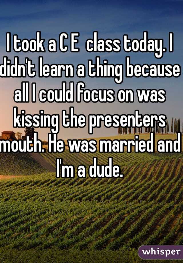 I took a C E  class today. I didn't learn a thing because all I could focus on was kissing the presenters mouth. He was married and I'm a dude. 